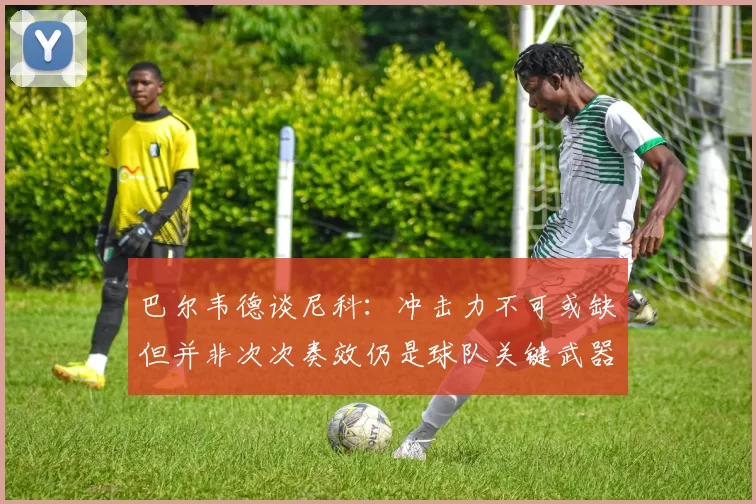 巴尔韦德谈尼科：冲击力不可或缺但并非次次奏效仍是球队关键武器