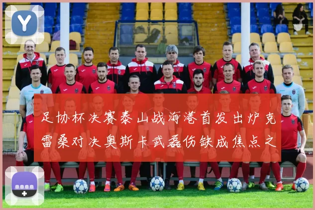 足协杯决赛泰山战海港首发出炉克雷桑对决奥斯卡武磊伤缺成焦点之战